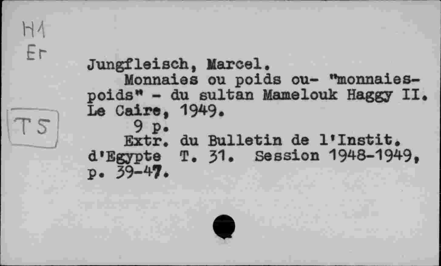 ﻿H 4
Er
Jungfleisch, Marcel.
Monnaies ou poids ou- "monnaies-poids" - du sultan Mamelouk Haggy II Le Caire, 1949.
9 p.
Extr. du Bulletin de l’Instit. d’Egypte T. JI. Session 1948-1949, p. 39-47.